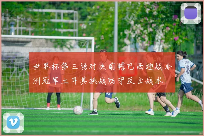 世界杯第三场对决前瞻巴西迎战非洲冠军土耳其挑战防守反击战术
