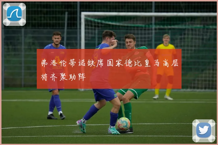 弗洛伦蒂诺缺席国家德比皇马高层将齐聚助阵