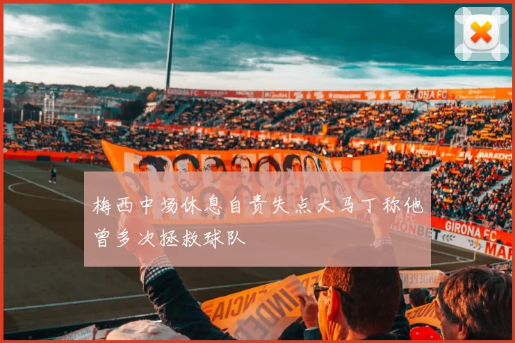 梅西中场休息自责失点大马丁称他曾多次拯救球队