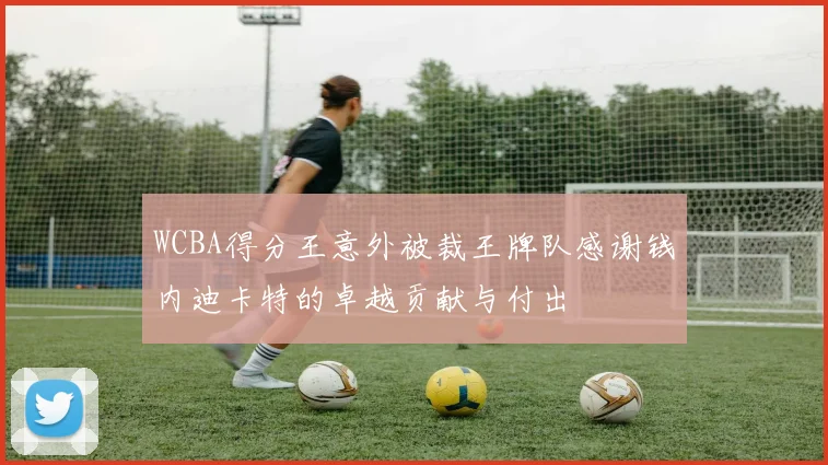 WCBA得分王意外被裁王牌队感谢钱内迪卡特的卓越贡献与付出