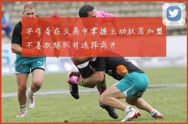 字母哥在交易中掌握主动权若加盟不喜欢球队将选择离开