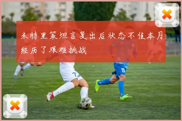 米特里策坦言复出后状态不佳本月经历了艰难挑战