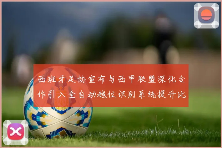 西班牙足协宣布与西甲联盟深化合作引入全自动越位识别系统提升比赛公正性
