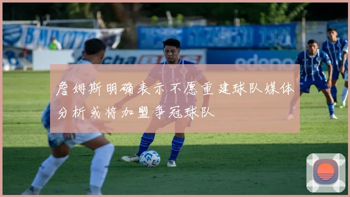 詹姆斯明确表示不愿重建球队媒体分析或将加盟争冠球队