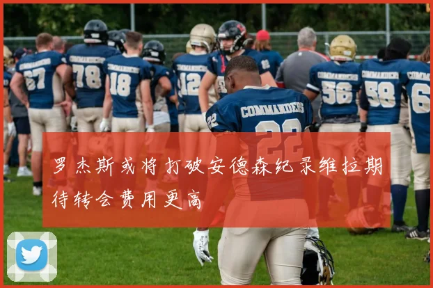罗杰斯或将打破安德森纪录维拉期待转会费用更高