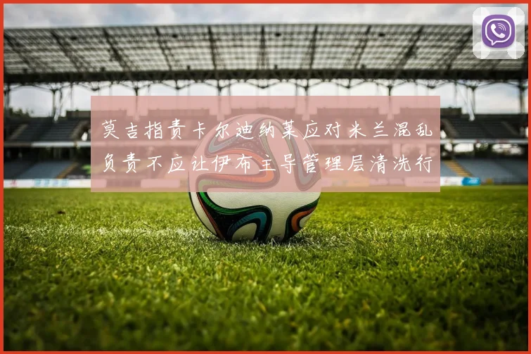 莫吉指责卡尔迪纳莱应对米兰混乱负责不应让伊布主导管理层清洗行动