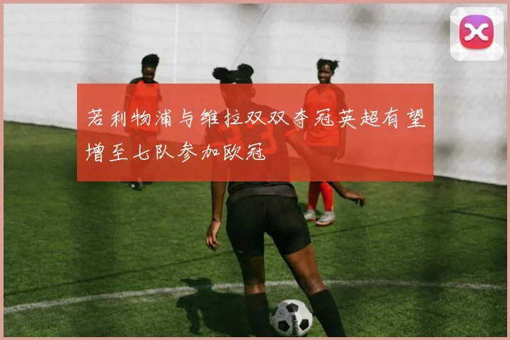 若利物浦与维拉双双夺冠英超有望增至七队参加欧冠