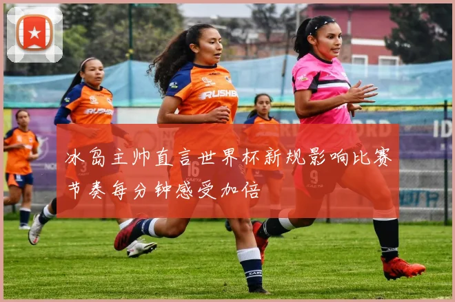 冰岛主帅直言世界杯新规影响比赛节奏每分钟感受加倍