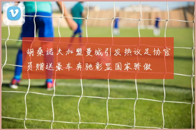 胡桑诺夫加盟曼城引发热议足协官员赠送豪车奔驰彰显国家骄傲
