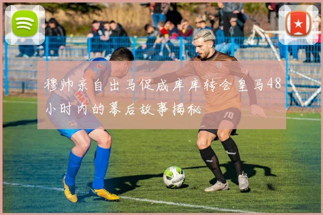 穆帅亲自出马促成库库转会皇马48小时内的幕后故事揭秘