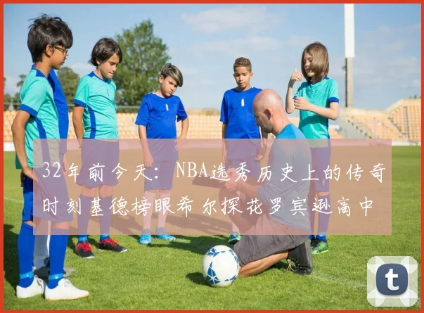 32年前今天:NBA选秀历史上的传奇时刻基德榜眼希尔探花罗宾逊高中状元回顾