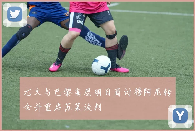 尤文与巴黎高层明日商讨穆阿尼转会并重启苏莱谈判