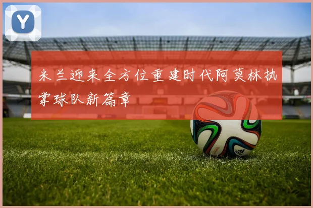 米兰迎来全方位重建时代阿莫林执掌球队新篇章