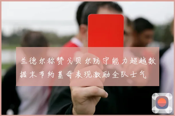 兰德尔称赞戈贝尔防守能力超越数据末节约基奇表现激励全队士气