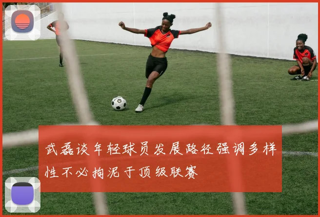 武磊谈年轻球员发展路径强调多样性不必拘泥于顶级联赛