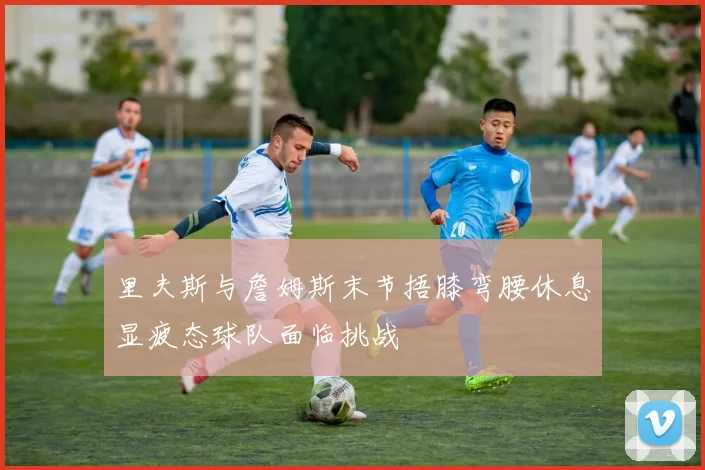 里夫斯与詹姆斯末节捂膝弯腰休息显疲态球队面临挑战