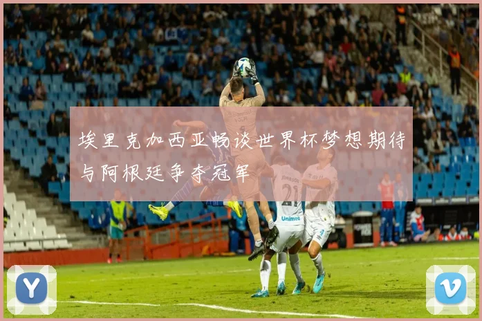 埃里克加西亚畅谈世界杯梦想期待与阿根廷争夺冠军