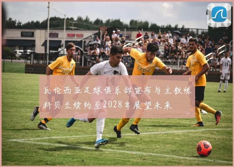 瓦伦西亚足球俱乐部宣布与主教练科贝兰续约至2028年展望未来