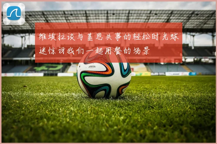 维埃拉谈与基恩共事的轻松时光球迷惊讶我们一起用餐的场景