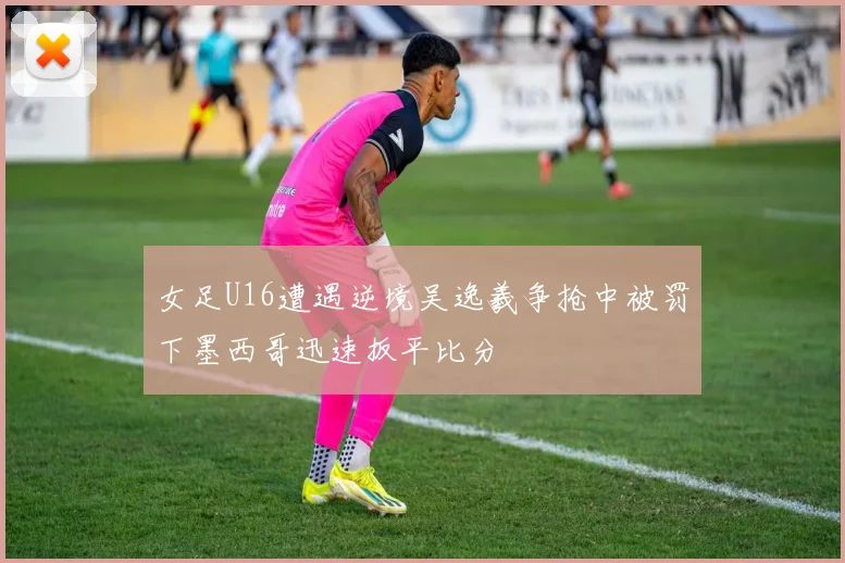 女足U16遭遇逆境吴逸羲争抢中被罚下墨西哥迅速扳平比分