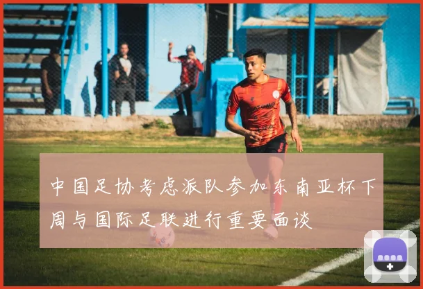 中国足协考虑派队参加东南亚杯下周与国际足联进行重要面谈