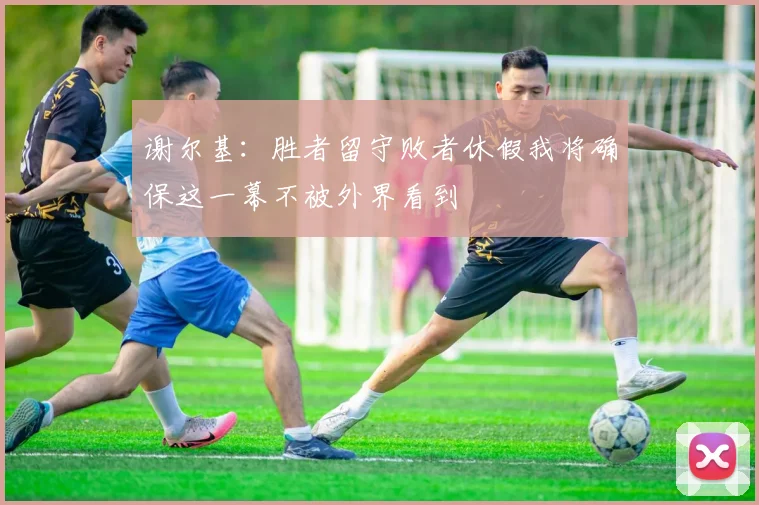 谢尔基:胜者留守败者休假我将确保这一幕不被外界看到
