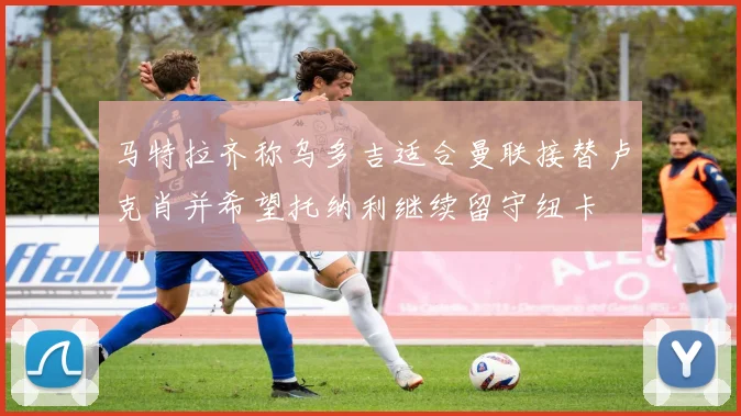 马特拉齐称乌多吉适合曼联接替卢克肖并希望托纳利继续留守纽卡