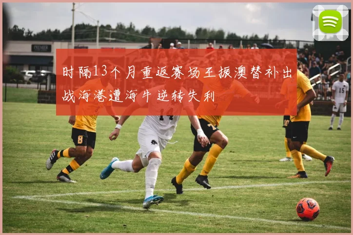 时隔13个月重返赛场王振澳替补出战海港遭海牛逆转失利