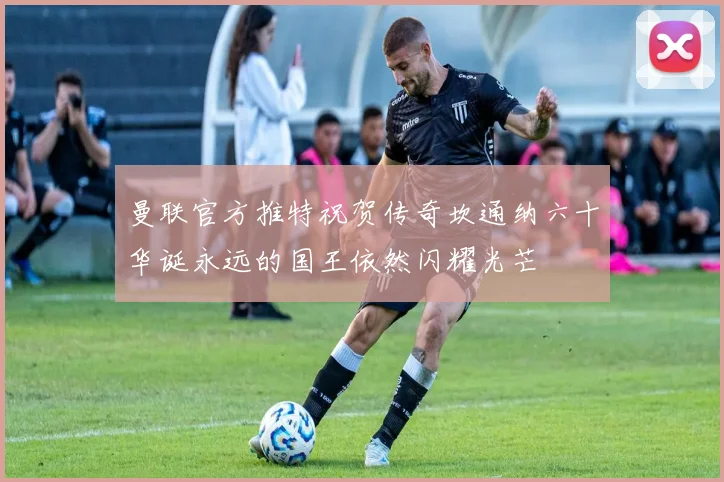 曼联官方推特祝贺传奇坎通纳六十华诞永远的国王依然闪耀光芒