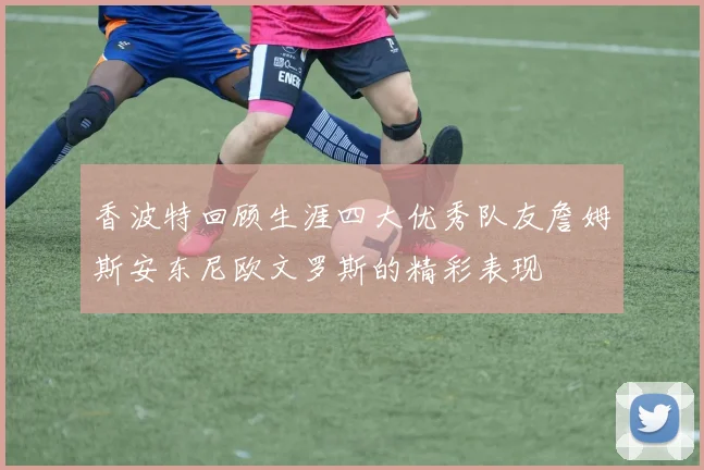 香波特回顾生涯四大优秀队友詹姆斯安东尼欧文罗斯的精彩表现
