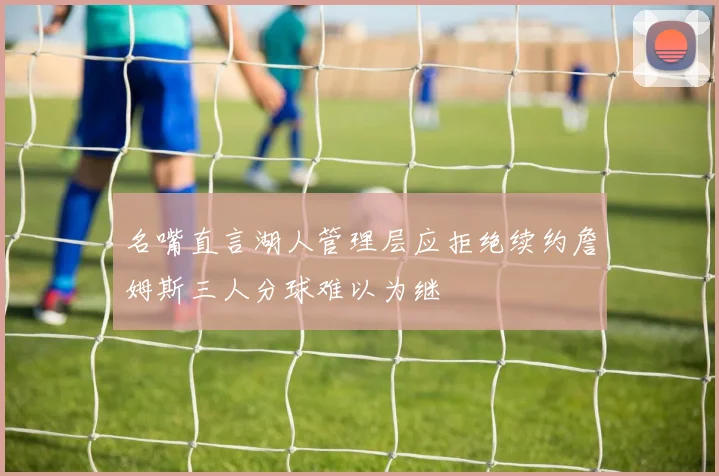 名嘴直言湖人管理层应拒绝续约詹姆斯三人分球难以为继