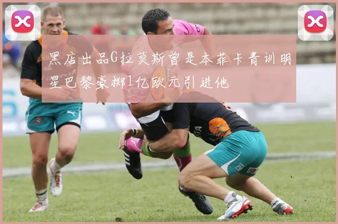 黑店出品G拉莫斯曾是本菲卡青训明星巴黎豪掷1亿欧元引进他