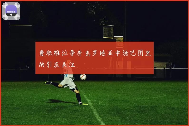 曼联维拉争夺克罗地亚中场巴图里纳引发关注