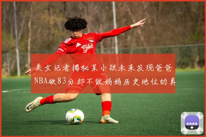 美女记者揭秘某小孩未来发现爸爸NBA砍83分却不敌妈妈历史地位的真相