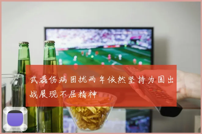 武磊伤病困扰两年依然坚持为国出战展现不屈精神