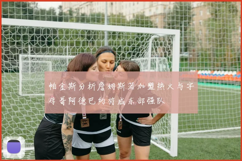 帕金斯分析詹姆斯若加盟热火与字母哥阿德巴约将成东部强队