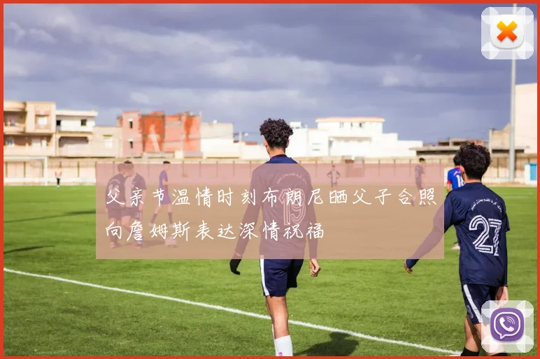 父亲节温情时刻布朗尼晒父子合照向詹姆斯表达深情祝福