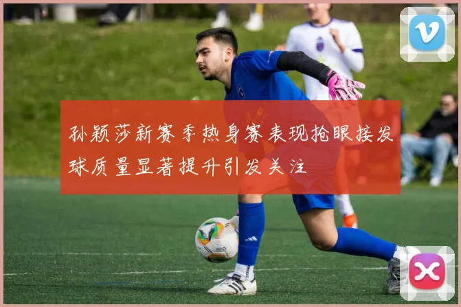 孙颖莎新赛季热身赛表现抢眼接发球质量显著提升引发关注