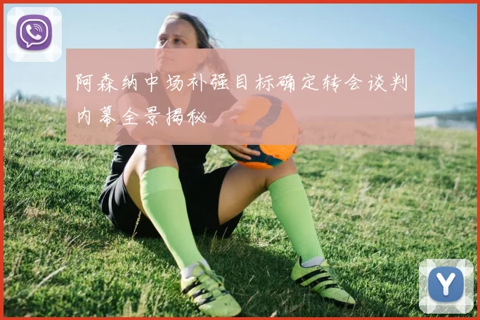 阿森纳中场补强目标确定转会谈判内幕全景揭秘