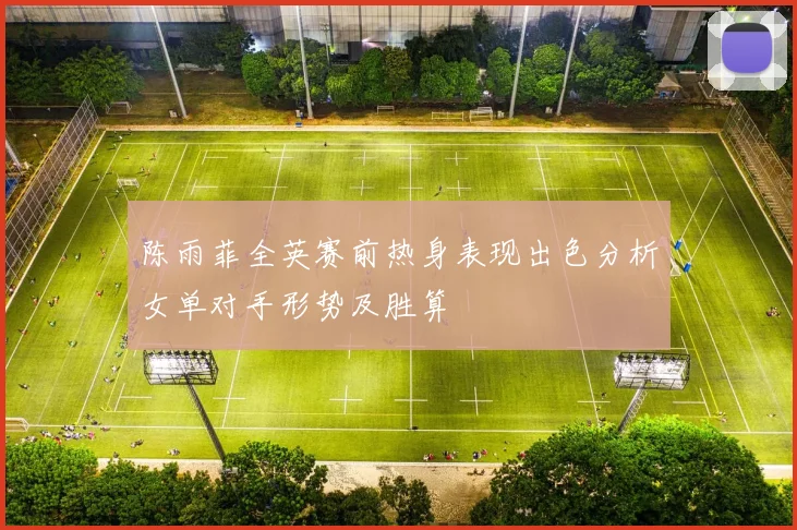 陈雨菲全英赛前热身表现出色分析女单对手形势及胜算